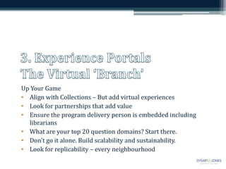Up Your Game
• Align with Collections – But add virtual experiences
• Look for partnerships that add value
• Ensure the program delivery person is embedded including
librarians
• What are your top 20 question domains? Start there.
• Don’t go it alone. Build scalability and sustainability.
• Look for replicability – every neighbourhood
 