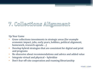 Up Your Game
• Grow collections investments in strategic areas (for example
economic impact, jobs, early years, hobbies, political alignment,
homework, research agenda …)
• Develop hybrid strategies that are consistent for digital and print
and programs
• Be obsessive about recommendations and advice and added value
• Integrate virtual and physical – hybridize
• Don’t fear off-site cooperation and roaming librarianship
 