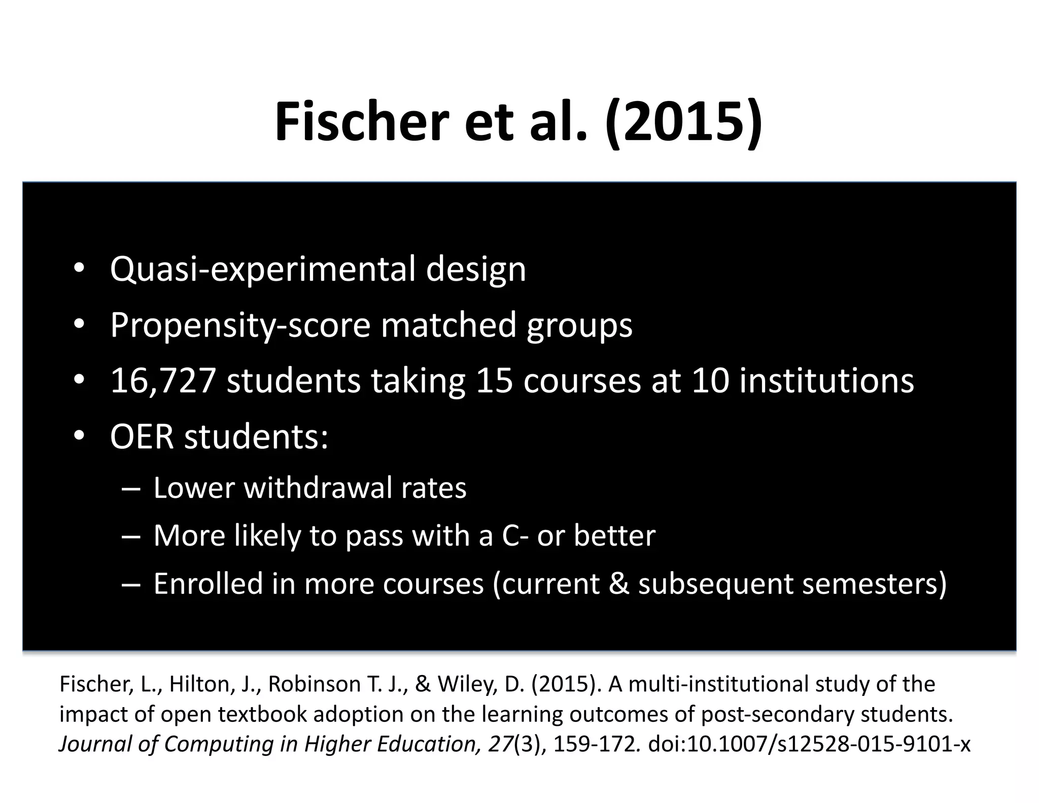 Fischer	et	al.	(2015)
• Quasi-experimental	design
• Propensity-score	matched	groups
• 16,727	students	taking	15	courses	at	10	institutions
• OER	students:
– Lower	withdrawal	rates
– More	likely	to	pass	with	a	C- or	better
– Enrolled	in	more	courses	(current	&	subsequent	semesters)
Fischer,	L.,	Hilton,	J.,	Robinson	T.	J.,	&	Wiley,	D.	(2015).	A	multi-institutional	study	of	the	
impact	of	open	textbook	adoption	on	the	learning	outcomes	of	post-secondary	students.	
Journal	of	Computing	in	Higher	Education,	27(3),	159-172. doi:10.1007/s12528-015-9101-x
 