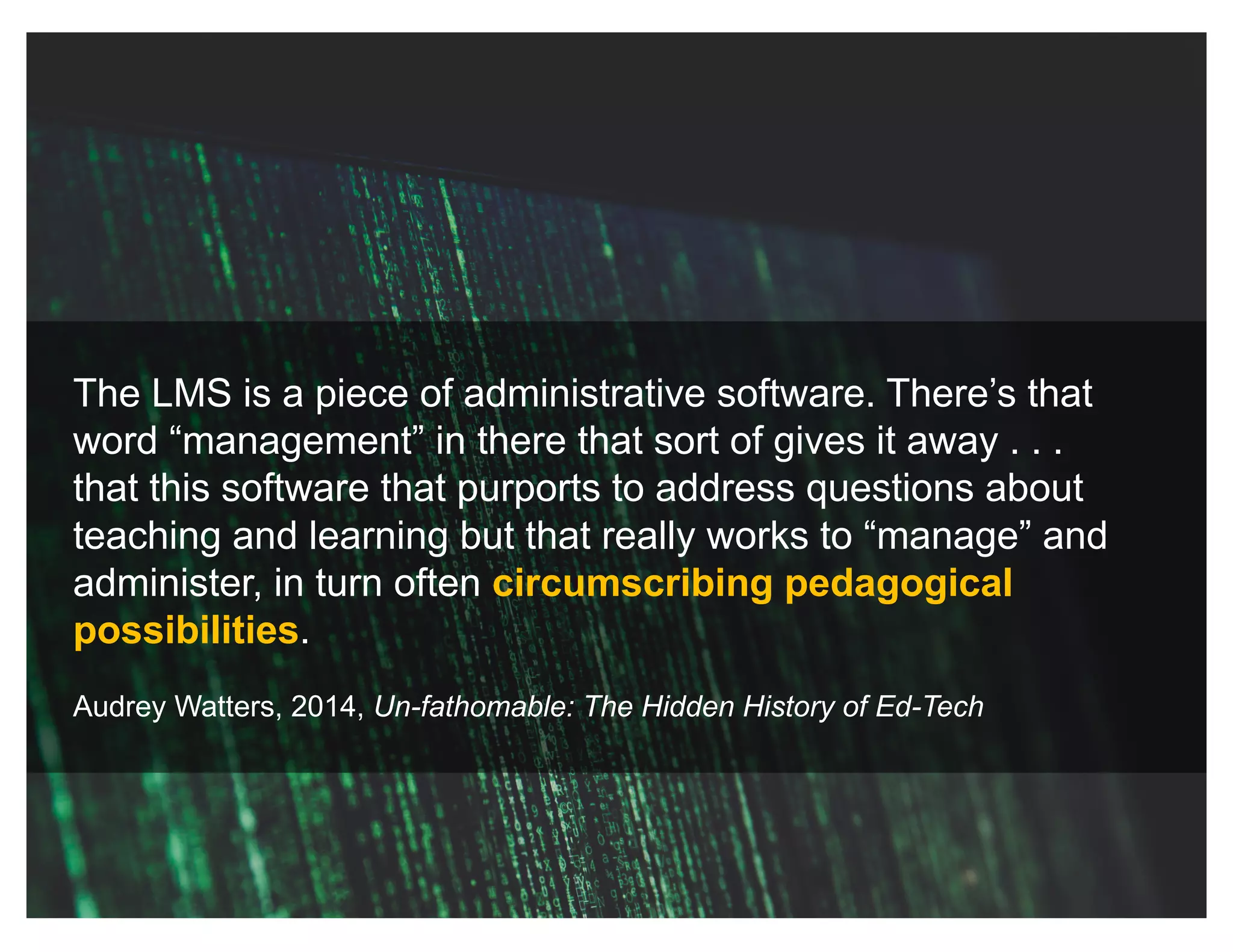 The LMS is a piece of administrative software. There’s that
word “management” in there that sort of gives it away . . .
that this software that purports to address questions about
teaching and learning but that really works to “manage” and
administer, in turn often circumscribing pedagogical
possibilities.
Audrey Watters, 2014, Un-fathomable: The Hidden History of Ed-Tech
 