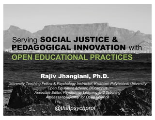 OPEN EDUCATIONAL PRACTICES
@thatpsychprof
Serving SOCIAL JUSTICE &
PEDAGOGICAL INNOVATION with
University Teaching Fellow & Psychology Instructor, Kwantlen Polytechnic University
Open Education Advisor, BCcampus
Associate Editor, Psychology Learning and Teaching
Ambassador, Center for Open Science
Rajiv Jhangiani, Ph.D.
 
