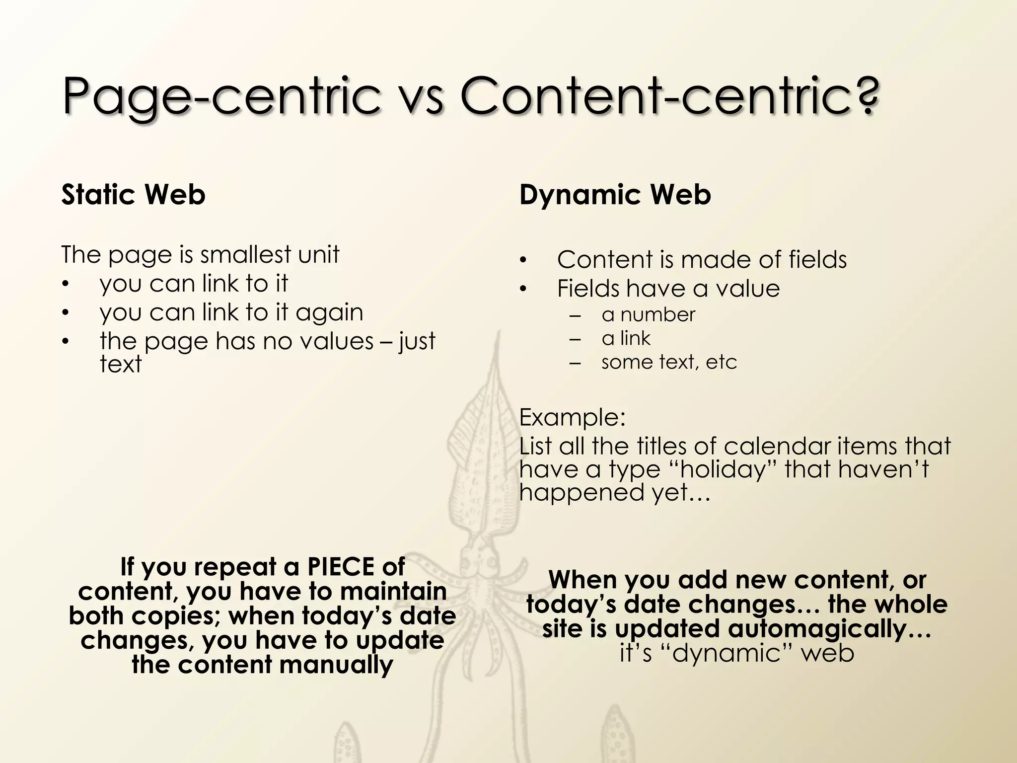 Page-centric vs Content-centric?
Static Web                        Dynamic Web

The page is smallest unit         •   Content is made of fields
• you can link to it              •   Fields have a value
• you can link to it again             –   a number
• the page has no values – just        –   a link
   text                                –   some text, etc

                                  Example:
                                  List all the titles of calendar items that
                                  have a type “holiday” that haven’t
                                  happened yet…


    If you repeat a PIECE of
 content, you have to maintain      When you add new content, or
both copies; when today’s date    today’s date changes… the whole
 changes, you have to update       site is updated automagically…
      the content manually                 it’s “dynamic” web
 