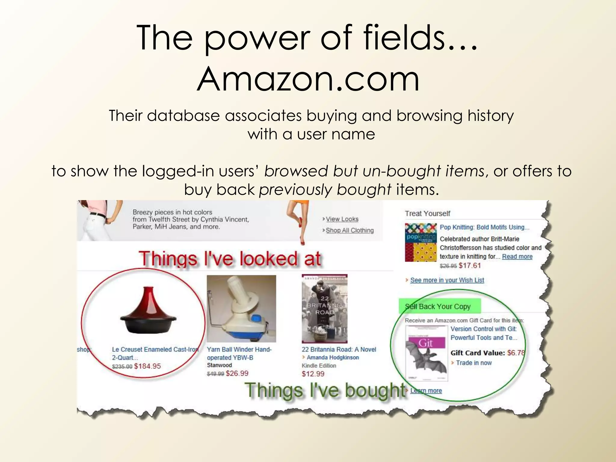 The power of fields…
              Amazon.com
       Their database associates buying and browsing history
                         with a user name

to show the logged-in users’ browsed but un-bought items, or offers to
                 buy back previously bought items.
 