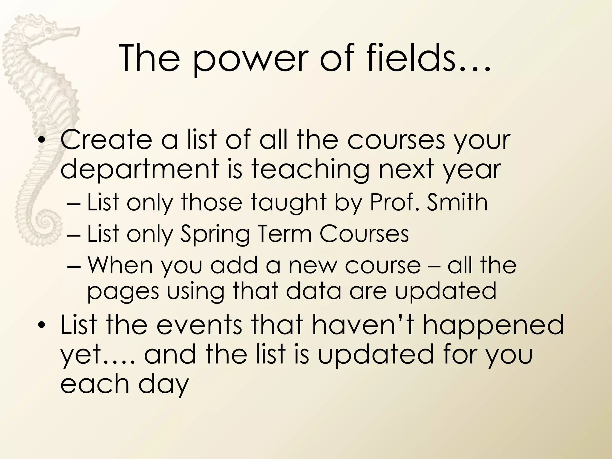 The power of fields…

• Create a list of all the courses your
  department is teaching next year
  – List only those taught by Prof. Smith
  – List only Spring Term Courses
  – When you add a new course – all the
    pages using that data are updated
• List the events that haven’t happened
  yet…. and the list is updated for you
  each day
 
