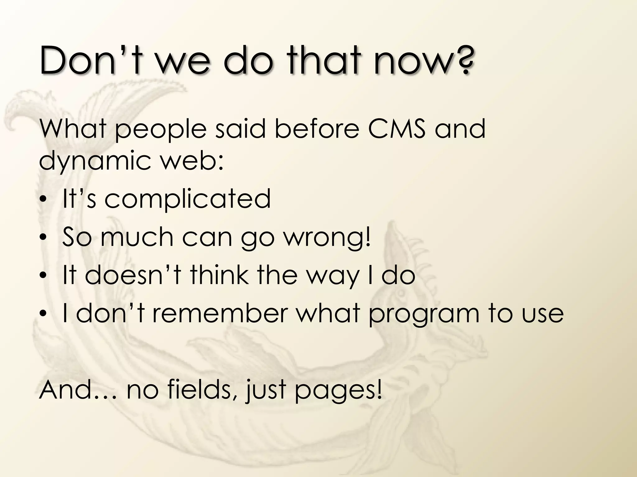 Don’t we do that now?
What people said before CMS and
dynamic web:
• It’s complicated
• So much can go wrong!
• It doesn’t think the way I do
• I don’t remember what program to use

And… no fields, just pages!
 