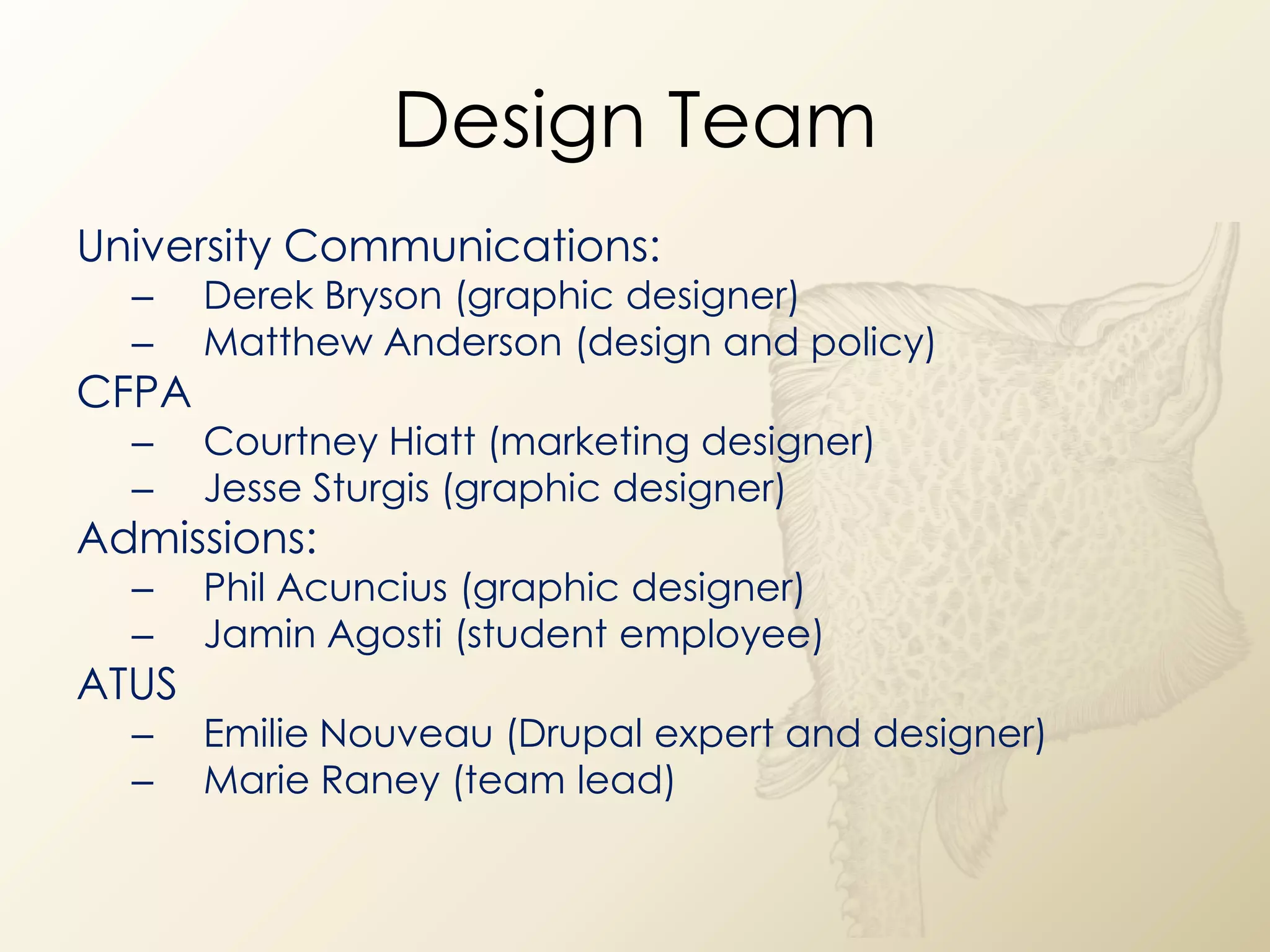 Design Team
University Communications:
  –    Derek Bryson (graphic designer)
  –    Matthew Anderson (design and policy)
CFPA
  –    Courtney Hiatt (marketing designer)
  –    Jesse Sturgis (graphic designer)
Admissions:
  –    Phil Acuncius (graphic designer)
  –    Jamin Agosti (student employee)
ATUS
  –    Emilie Nouveau (Drupal expert and designer)
  –    Marie Raney (team lead)
 