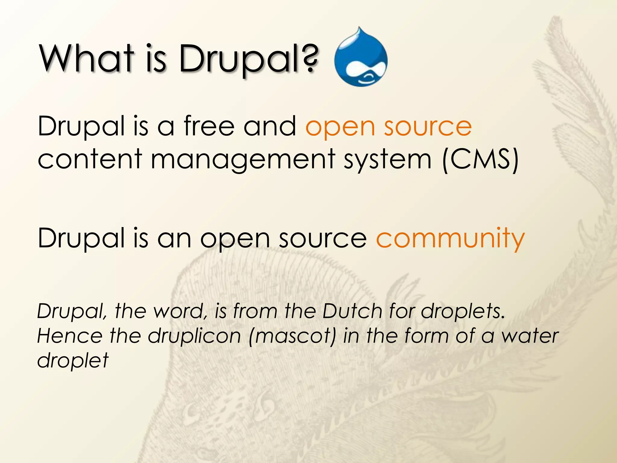 What is Drupal?
Drupal is a free and open source
content management system (CMS)

Drupal is an open source community

Drupal, the word, is from the Dutch for droplets.
Hence the druplicon (mascot) in the form of a water
droplet
 