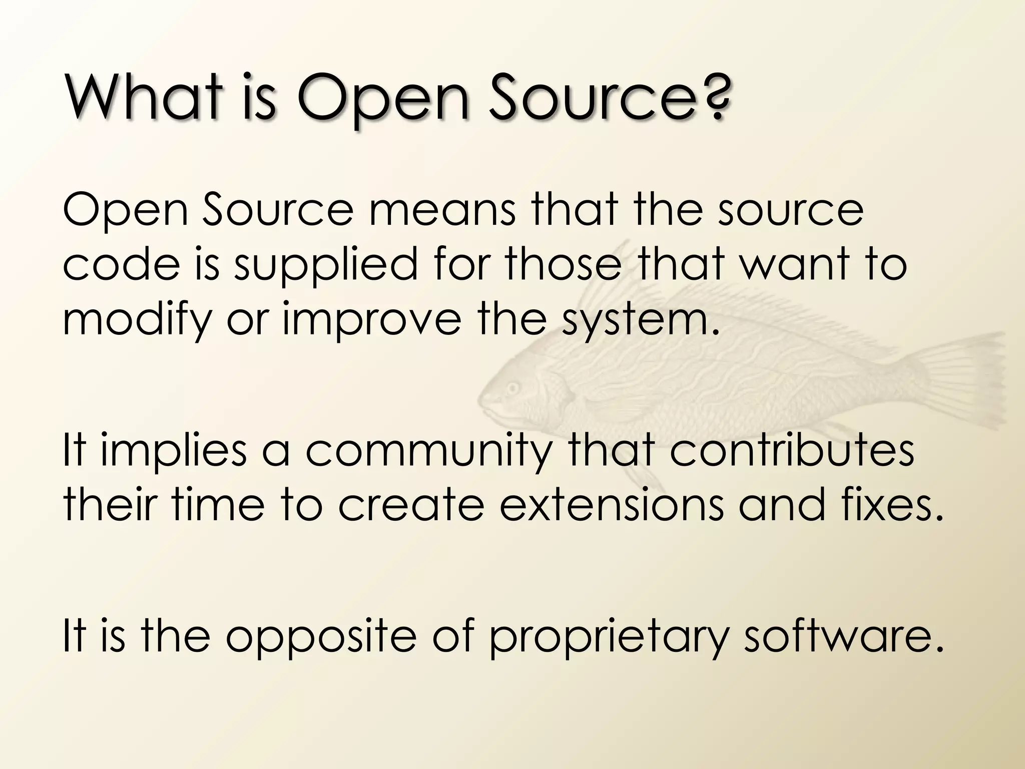 What is Open Source?
Open Source means that the source
code is supplied for those that want to
modify or improve the system.

It implies a community that contributes
their time to create extensions and fixes.

It is the opposite of proprietary software.
 