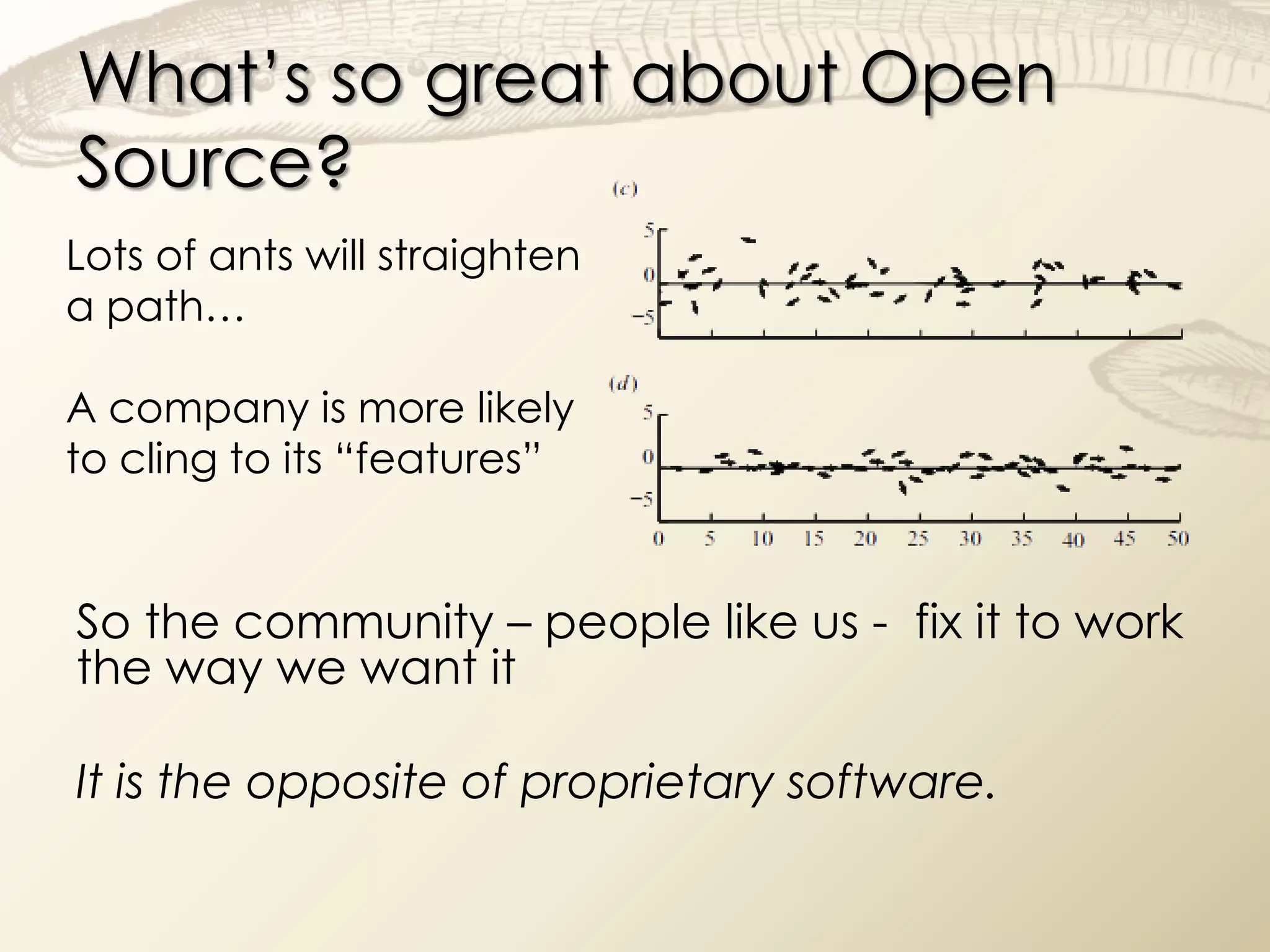 What’s so great about Open
Source?
Lots of ants will straighten
a path…

A company is more likely
to cling to its “features”


So the community – people like us - fix it to work
the way we want it

It is the opposite of proprietary software.
 