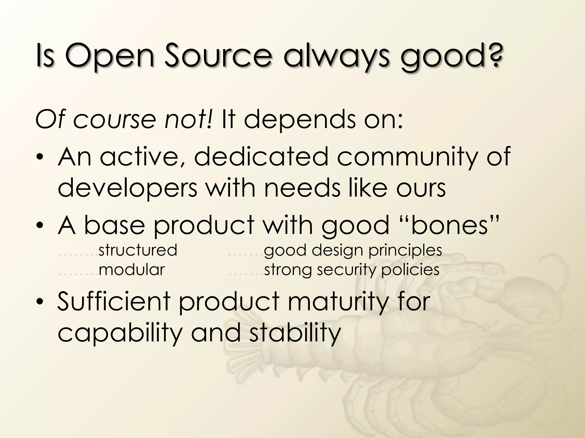 Is Open Source always good?
Of course not! It depends on:
• An active, dedicated community of
  developers with needs like ours
• A base product with good “bones”
 ……..structured   …….good design principles
 ……..modular      …….strong security policies

• Sufficient product maturity for
  capability and stability
 