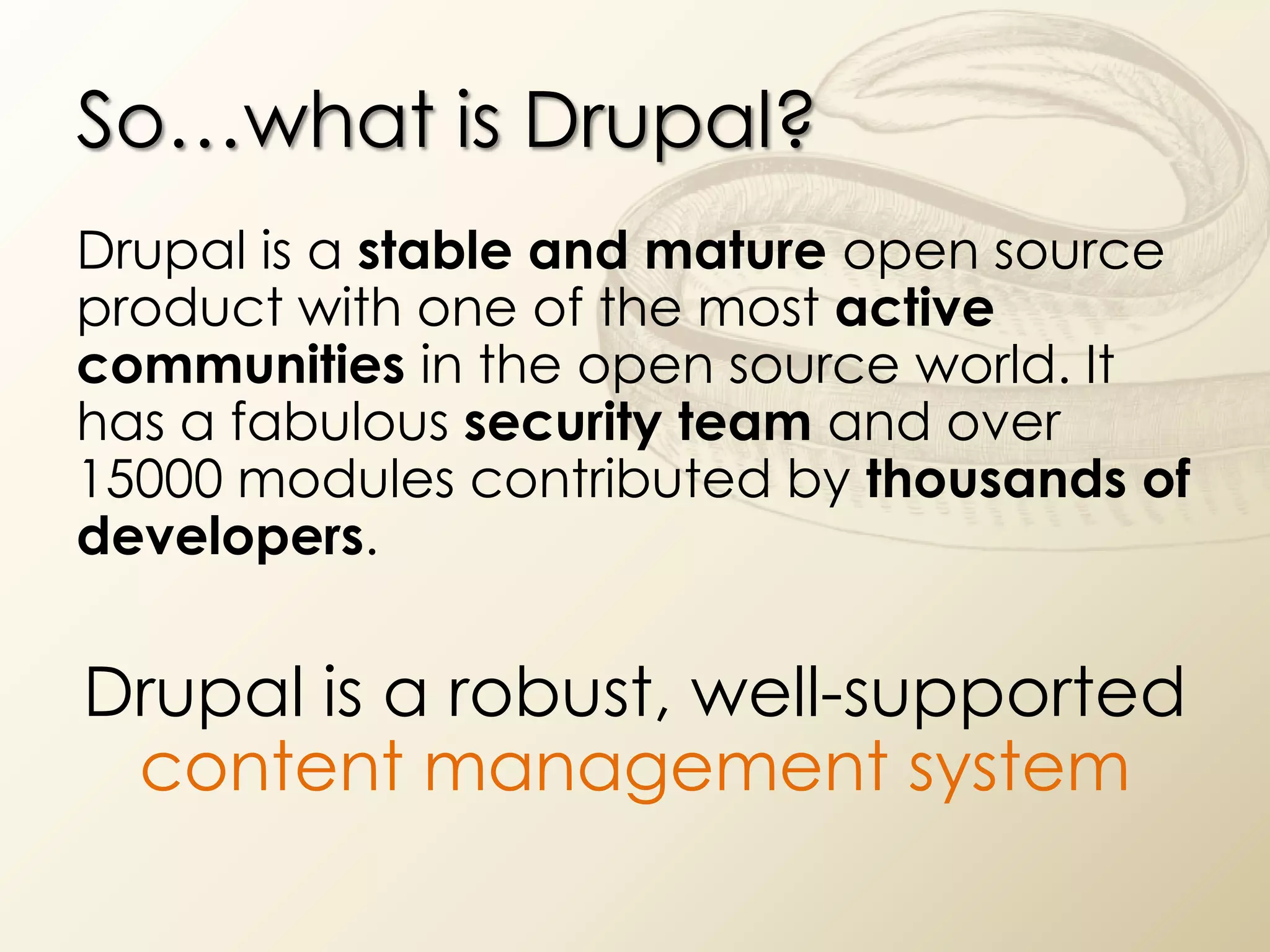So…what is Drupal?
Drupal is a stable and mature open source
product with one of the most active
communities in the open source world. It
has a fabulous security team and over
15000 modules contributed by thousands of
developers.


Drupal is a robust, well-supported
 content management system
 
