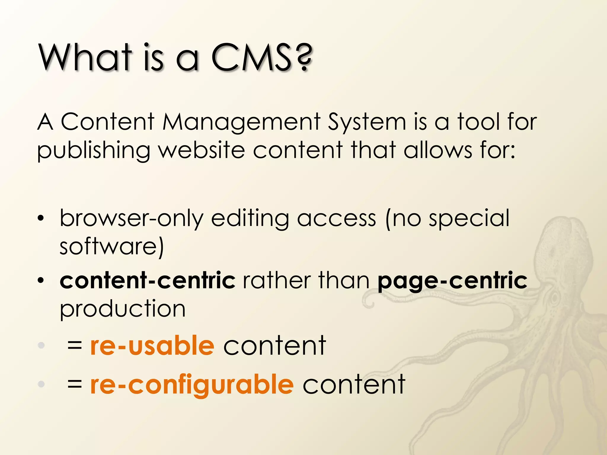 What is a CMS?
A Content Management System is a tool for
publishing website content that allows for:

• browser-only editing access (no special
  software)
• content-centric rather than page-centric
  production
• = re-usable content
• = re-configurable content
 
