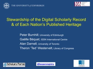 Stewardship of the Digital Scholarly Record
& of Each Nation’s Published Heritage
Peter Burnhill, University of Edinburgh
Gaëlle Béquet, ISSN International Centre
Alan Darnell, University of Toronto
Theron ‘Ted’ Westervelt, Library of Congress
@keepersregistry
 