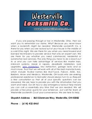 If you are passing through or live in Westerville, Ohio, then we
want you to remember our name. Why? Because you never know
when a locksmith might be needed. Westerville Locksmith Co. is
there for you when you are locked out of your house in the middle of
a cold Ohio night. We are there for you when you need insured and
licensed technicians to provide service that only an expert can. We
are there for you whether you need commercial, residential or
automotive lock services. The only thing you have to do is reach out
to us and you can take advantage of services like master keys,
intercom systems, break in repairs, deadbolts installation, lock
upgrades, safe installation, key extraction, garage locks and so
much more. Trust that we will work with all of the best manufacturers,
which include trusted names like Mul-T-Lock, Falcon, ASSA, Ilco,
Baldwin, Arrow and Medeco. Westerville, OH locals who are seeking
professional assistance to feel safer should always turn to us. Request
a free consultation so that all of your specific questions can be
answered. We are here to provide you with the information that you
want and need. Our 24 hour a day emergency lockout help means
you can call us essentially any time that we are needed. We will
provide a free price quote for your reference. Just call the team at
Westerville Locksmith Co at your convenience. We are here to help.
Dispatch Address : 865 Glenmore Way, Westerville, OH 43082
Phone : (614) 432-8461
 