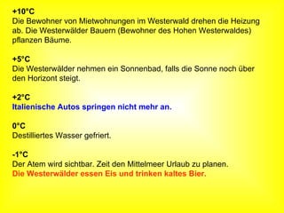 +10°C Die Bewohner von Mietwohnungen im Westerwald drehen die Heizung  ab. Die Westerwälder Bauern (Bewohner des Hohen Westerwaldes) pflanzen Bäume. +5°C Die Westerwälder nehmen ein Sonnenbad, falls die Sonne noch über  den Horizont steigt. +2°C Italienische Autos springen nicht mehr an. 0°C Destilliertes Wasser gefriert. -1°C Der Atem wird sichtbar. Zeit den Mittelmeer Urlaub zu planen.  Die Westerwälder essen Eis und trinken kaltes Bier. 
