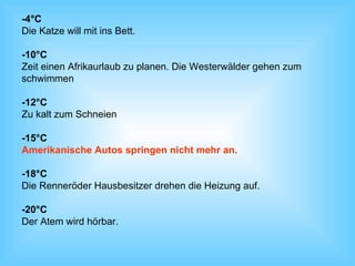 -4°C Die Katze will mit ins Bett. -10°C Zeit einen Afrikaurlaub zu planen. Die Westerwälder gehen zum  schwimmen  -12°C Zu kalt zum Schneien -15°C Amerikanische Autos springen nicht mehr an. -18°C Die Renneröder Hausbesitzer drehen die Heizung auf. -20°C Der Atem wird hörbar. 