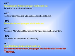 -22°C Französische Autos springen nicht mehr an.   Zu kalt zum Schlittschuhlaufen. -23°C Politiker beginnen die Obdachlosen zu bemitleiden. -24°C Deutsche Autos springen nicht mehr an. -26°C Aus dem Atem kann Baumaterial für Iglus geschnitten werden. -29°C Die Katze will unter den Schlafanzug. -30°C Kein Richtiges Auto springt mehr an.  Der Westerwälder flucht, tritt gegen den Reifen und startet den  Traktor. 