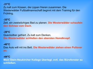 -31°C Zu kalt zum Küssen, die Lippen frieren zusammen. Die  Westerwälder Fußballmannschaft beginnt mit dem Training für den  Frühling. -35°C Zeit, ein zweiwöchiges Bad zu planen.  Die Westerwälder schaufeln den Schnee vom Dach. -39°C Quecksilber gefriert. Zu kalt zum Denken.  Die Westerwälder schließen den obersten Hemdknopf. -40°C Das Auto will mit ins Bett.  Die Westerwälder ziehen einen Pullover an. -44°C Mein Stein-Neukircher Kollege überlegt, evtl. das Bürofenster zu  schließen. 