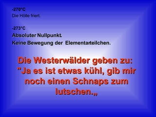 -270°C Die Hölle friert. -273°C Absoluter Nullpunkt.  Keine Bewegung der  Elementarteilchen.  Die Westerwälder geben zu:  "Ja es ist etwas kühl, gib mir noch einen Schnaps zum lutschen.„ 