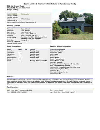 Lesley Lambert, The Real Estate Natural at Park Square Realty
312 Northwest Road
Westfield, MA 01085-3932
Single Family
MLS #: 71586220 Status: Active
List Price: $74,900
List Date: 9/20/2013
Area: Off Market Date:
List$/SqFt: $57.66
Days on Market (Total): 6 Days on Market (Office): 6
Property Features
Rooms: 6 Style: Colonial
Bedrooms: 2 Type: Detached
Baths: 1f 0h Apprx Acres: 0.73
Master Bath: No Apprx Lot Size: 31600 sq.ft.
Fireplaces: 1 Apprx Living Area: 1299 sq.ft.
Year Built: 1875
Foundation Size: XXX x XXX (Concrete Block,
Fieldstone, Other (See Remarks))
Color: Blue Garage: 0 --
Parking: 2 Off-Street
Handicap Access/Features:
Room Descriptions Features & Other Information
Room Level Size Features
Living Room: 1 Flooring - Vinyl
Dining Room: 1 Flooring - Vinyl
Family Room: 1 Flooring - Vinyl
Kitchen: 1 Flooring - Vinyl
Master Bedroom: 2 Flooring - Vinyl
Bedroom 2: 2 --
Bath 1: 1 Flooring - Stone/Ceramic Tile
Area Amenities: Shopping
Basement: Yes Partial
Construction: Frame
Cooling: None
Exclusions:
Exterior: Wood
Exterior Features: Porch
Heating: Forced Air, Oil
Lead Paint: Unknown
Living Area Disclosures: Buyer to verify data and use.
Roof: Asphalt/Fiberglass Shingles
Sewer Utilities: Private Sewerage - Title 5: Not Done
Water Utilities: City/Town Water
Waterfront: No
Short Sale w/Lndr.App.Req: No
Lender Owned: Yes
Remarks
Blue Wood Sided Colonial with 6 Rooms, 2 Bedrooms, 1 Full Bath featuring a Large Shed. This property is eligible under the Freddie Mac First
Look Initiative til 10/05/13. Seller is offering up to $500 to Owner Occupant buyers towards the buyers purchase of a home warranty of buyers
choice(Must be indicated in offer). Sold in strictly as-is condition. All offers must have Proof of Funds or Pre-Approval letter with a min deposit of
$1k.
Tax Information
2013 Taxes: $2901 Assessment: $173,500 Cert: Zoning Code: R
Pin #: M:329023 B:R0011 L:00000 Map: Block: Lot: Book: 11082 Page: 479
 