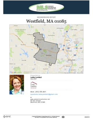 NEIGHBORHOOD REPORT
Westfield, MA 01085
P| r| e| s| e| n| t| e| d| | b| y
Lesley Lambert
REALTOR®
W| o| rk| :| | (| 413| )| | 575| -| 3611
re| a| l| e| st| a| t| e| .| l| e| sl| e| y| l| a| m| b| e| rt| @| g| m| a| i| l| .| c| o| m
–
w| w| w| .| w| e| s| t| e| r| n| m| a| h| o| m| e| s| .| n| e| t
44| | E| l| m| | S| t| r| e| e| t
W| e| s| t| fi| e| l| d, | M| A| | 01085
Copyright 2018Realtors PropertyResource®LLC. All Rights Reserved.
Informationis not guaranteed. Equal Housing Opportunity. 3/8/2018
 