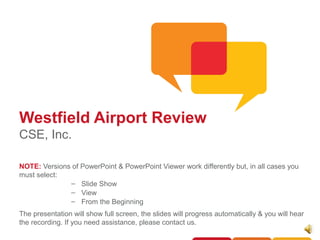 Westfield Airport Review
CSE, Inc.

NOTE: Versions of PowerPoint & PowerPoint Viewer work differently but, in all cases you
must select:
              – Slide Show
              – View
              – From the Beginning
The presentation will show full screen, the slides will progress automatically & you will hear
the recording. If you need assistance, please contact us.
 