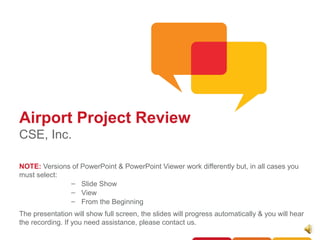 Airport Project Review
CSE, Inc.

NOTE: Versions of PowerPoint & PowerPoint Viewer work differently but, in all cases you
must select:
              – Slide Show
              – View
              – From the Beginning
The presentation will show full screen, the slides will progress automatically & you will hear
the recording. If you need assistance, please contact us.
 