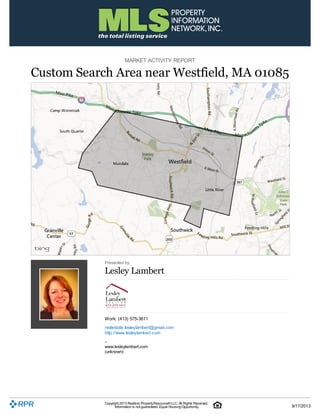 MARKET ACTIVITY REPORT
Custom Search Area near Westfield, MA 01085
Presented by
Lesley Lambert
Work: (413) 575-3611
realestate.lesleylambert@gmail.com
http://www.lesleylambert.com
–
www.lesleylambert.com
(unknown)
Copyright 2013 Realtors PropertyResource®LLC. All Rights Reserved.
Information is not guaranteed. Equal Housing Opportunity. 9/17/2013
 