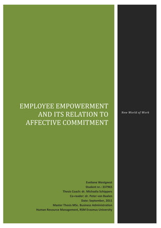EMPLOYEE EMPOWERMENT
AND ITS RELATION TO
AFFECTIVE COMMITMENT
New World of Work
Eveliene Westgeest
Student nr.: 337965
Thesis Coach: dr. Michaéla Schippers
Co-reader: dr. Peter van Baalen
Date: September, 2011
Master Thesis MSc. Business Administration
Human Resource Management, RSM Erasmus University
 