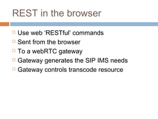 REST in the browser






Use web ‘RESTful’ commands
Sent from the browser
To a webRTC gateway
Gateway generates the SIP IMS needs
Gateway controls transcode resource

 