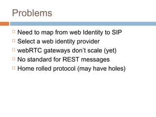 Problems






Need to map from web Identity to SIP
Select a web identity provider
webRTC gateways don’t scale (yet)
No standard for REST messages
Home rolled protocol (may have holes)

 