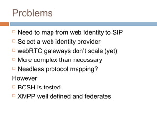 Problems
Need to map from web Identity to SIP
 Select a web identity provider
 webRTC gateways don’t scale (yet)
 More complex than necessary
 Needless protocol mapping?
However
 BOSH is tested
 XMPP well defined and federates


 