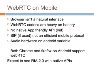 WebRTC on Mobile






Browser isn’t a natural interface
WebRTC codecs are heavy on battery
No native App friendly API (yet)
SIP (if used) not an efficient mobile protocol
Audio hardware on android variable

Both Chrome and firefox on Android support
webRTC
Expect to see RIA 2.0 with native APIs

 