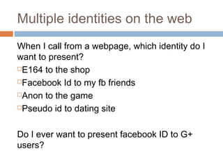 Multiple identities on the web
When I call from a webpage, which identity do I
want to present?
E164 to the shop
Facebook Id to my fb friends
Anon to the game
Pseudo id to dating site
Do I ever want to present facebook ID to G+
users?

 