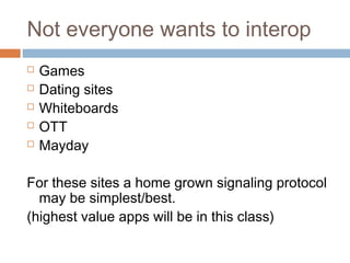Not everyone wants to interop






Games
Dating sites
Whiteboards
OTT
Mayday

For these sites a home grown signaling protocol
may be simplest/best.
(highest value apps will be in this class)

 