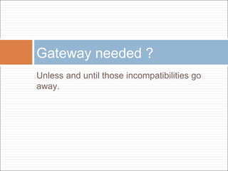 Gateway needed ?
Unless and until those incompatibilities go
away.

 