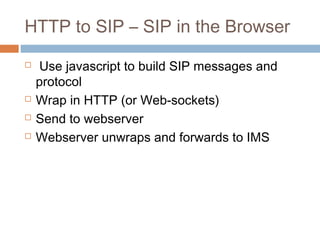 HTTP to SIP – SIP in the Browser






Use javascript to build SIP messages and
protocol
Wrap in HTTP (or Web-sockets)
Send to webserver
Webserver unwraps and forwards to IMS

 