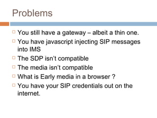 Problems








You still have a gateway – albeit a thin one.
You have javascript injecting SIP messages
into IMS
The SDP isn’t compatible
The media isn’t compatible
What is Early media in a browser ?
You have your SIP credentials out on the
internet.

 