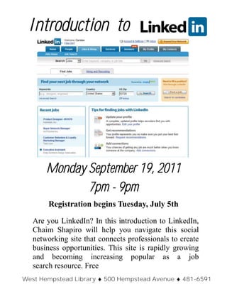 Monday September 19, 2011
7pm - 9pm
Registration begins Tuesday, July 5th
Are you LinkedIn? In this introduction to LinkedIn,
Chaim Shapiro will help you navigate this social
networking site that connects professionals to create
business opportunities. This site is rapidly growing
and becoming increasing popular as a job
search resource. Free
Introduction to
West Hempstead Library  500 Hempstead Avenue  481-6591
 