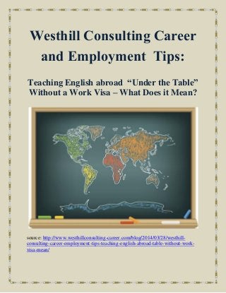 Westhill Consulting Career
and Employment Tips:
Teaching English abroad “Under the Table”
Without a Work Visa – What Does it Mean?
source: http://www.westhillconsulting-career.com/blog/2014/03/28/westhill-
consulting-career-employment-tips-teaching-english-abroad-table-without-work-
visa-mean/
 