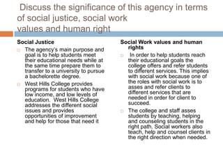 Discuss the significance of this agency in terms
of social justice, social work
values and human right
Social Justice                         Social Work values and human
 The agency’s main purpose and
                                         rights
  goal is to help students meet          In order to help students reach
  their educational needs while at       their educational goals the
  the same time prepare them to          college offers and refer students
  transfer to a university to pursue     to different services. This implies
  a bachelorette degree.                 with social work because one of
 West Hills College provides
                                         the roles with social work is to
  programs for students who have         asses and refer clients to
  low income, and low levels of          different services that are
  education. West Hills College          needed in order for client to
  addresses the different social         succeed.
  issues and provides                   The college and staff asses
  opportunities of improvement           students by teaching, helping
  and help for those that need it        and counseling students in the
                                         right path. Social workers also
                                         teach, help and counsel clients in
                                         the right direction when needed.
 