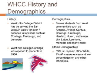 WHCC History and
Demographics
History…                           Demographics…
   West Hills College District       Serves students from small
    has be serving the San             communities such as
    Joaquin valley for over 7          Armona, Avenal, Cantua,
    decades in locations such as       Coalinga, Firebaugh,
    Coalinga, Firebaugh, and           Hanford, Huron, Kettlemen
    Lemoore.                           city, Laton, Leemore,
                                       Mendota and many more
   West hills college Coalinga    Ethnic Demographics
    was opened to students in         59% is Hispanic, 32% White,
    1956.                              4% African American and low
                                       percentages on any other
                                       ethnicities.
 