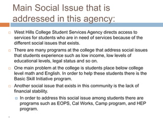 Main Social Issue that is
    addressed in this agency:
   West Hills College Student Services Agency directs access to
    services for students who are in need of services because of the
    different social issues that exists.
   There are many programs at the college that address social issues
    that students experience such as low income, low levels of
    educational levels, legal status and so on.
   One main problem at the college is students place below college
    level math and English. In order to help these students there is the
    Basic Skill Initiative program.
   Another social issue that exists in this community is the lack of
    financial stability.
      In order to address this social issue among students there are
       programs such as EOPS, Cal Works, Camp program, and HEP
       program.
.
 