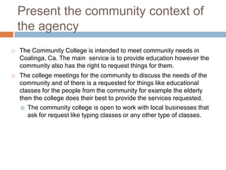 Present the community context of
    the agency
   The Community College is intended to meet community needs in
    Coalinga, Ca. The main service is to provide education however the
    community also has the right to request things for them.
   The college meetings for the community to discuss the needs of the
    community and of there is a requested for things like educational
    classes for the people from the community for example the elderly
    then the college does their best to provide the services requested.
      The community college is open to work with local businesses that
       ask for request like typing classes or any other type of classes.
 