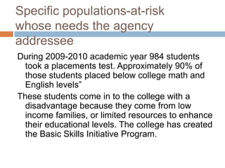 Specific populations-at-risk
whose needs the agency
addressee
During 2009-2010 academic year 984 students
  took a placements test. Approximately 90% of
  those students placed below college math and
  English levels”
These students come in to the college with a
  disadvantage because they come from low
  income families, or limited resources to enhance
  their educational levels. The college has created
  the Basic Skills Initiative Program.
 