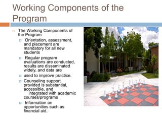Working Components of the
Program
   The Working Components of
    the Program
      Orientation, assessment,
       and placement are
       mandatory for all new
       students
      Regular program
       evaluations are conducted,
       results are disseminated
       widely, and data are
      used to improve practice.
      Counseling support
       provided is substantial,
       accessible, and
          integrated with academic
       courses/programs
      Information on
       opportunities such as
       financial aid.
 