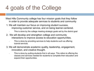 4 goals of the College
West Hills Community college has four mission goals that they follow
  in order to provide adequate services to students and community
1. We will maintain our focus on improving student success,
    improving customer service, and on being learner-centered.
       This is done by the college meeting strategic goals set by the district goal
2. We will develop and strengthen college and community
    interactions to improve access to education opportunities.
       This is done by providing services to help students such as offering
        tutorial services.
3. We will demonstrate academic quality, leadership, engagement,
    innovation, and creative thought.
       This is done by putting students first in all ways. This refers to offering the
        classes and services needed for students to complete their education and
        expand their opportunities.
 
