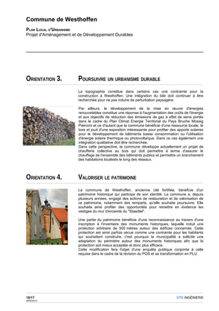 Commune de Westhoffen
PLAN LOCAL D'URBANISME
Projet d'Aménagement et de Développement Durables




ORIENTATION 3.         POURSUIVRE UN URBANISME DURABLE
                       La topographie constitue dans certains cas une contrainte pour la
                       construction à Westhoffen. Une intégration du bâti doit continuer à être
                       recherchée pour ne pas induire de perturbation paysagère.

                       Par ailleurs, le développement de la mise en œuvre d'énergies
                       renouvelables constitue une réponse à l'augmentation des coûts de l'énergie
                       et aux objectifs de réduction des émissions de gaz à effet de serre portés
                       dans le cadre du Plan Climat Energie Territorial du Pays Bruche Mossig
                       Piémont et ce d'autant que la commune bénéficie d'une ressource locale, le
                       bois et jouit d'une exposition intéressante pour profiter des apports solaires
                       pour le développement de bâtiments basse consommation ou l'utilisation
                       d'énergie solaire thermique ou photovoltaïque. Dans ce cas également une
                       intégration qualitative doit être recherchée.
                       Dans cette perspective, la commune développe actuellement un projet de
                       chaufferie collective au bois qui doit permettre à terme d'assurer le
                       chauffage de l'ensemble des bâtiments publics et permettre un branchement
                       des habitations localisés le long des réseaux.




ORIENTATION 4.         VALORISER LE PATRIMOINE
                       La commune de Westhoffen, ancienne cité fortifiée, bénéficie d'un
                       patrimoine historique qui participe de son identité. La commune a, depuis
                       plusieurs années, engagé des actions de restauration et de valorisation de
                       ce patrimoine, notamment des remparts, qu'elle souhaite poursuivre. Elle
                       souhaite ainsi profiter des opportunités pour remettre en évidence les
                       vestiges du mur d'enceinte du "Staedtel".

                       Une partie du patrimoine bénéficie d'une reconnaissance au travers d'une
                       inscription à l'inventaire des monuments historiques, laquelle induit une
                       protection arbitraire de 500 mètres autour des édifices concernés. Cette
                       protection est ainsi parfois vécue comme une contrainte pour les habitants
                       qui souhaitent construire, c'est pourquoi la municipalité a sollicité une
                       adaptation du périmètre autour des monuments historiques afin que la
                       protection soit mieux acceptée et donc plus efficace.
                       Cette modification fera l'objet d'une enquête publique conjointe à celle
                       requise dans le cadre de la révision du POS et sa transformation en PLU.




10/17                                                                               OTE INGÉNIERIE
29/05/2012
 