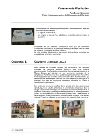 Commune de Westhoffen
                                                         PLAN LOCAL D'URBANISME
                            Projet d'Aménagement et de Développement Durables




                   Westhoffen est par ailleurs également reconnu pour ses identités agricoles
                   qui doivent être préservées :
                   – la vigne et sa zone AOC ;
                   – les vergers au travers d'une labellisation souhaitée notamment pour la
                      quetsche.




                 L'ensemble de ces éléments patrimoniaux ainsi que les animations
                 communales participent à la dynamique touristique engagée dans le cadre
                 de l'office du tourisme de la Suisse d'Alsace.
                 La mise en place d'équipements d'animation de la politique touristique est
                 envisagée sur le territoire communal.




ORIENTATION 5.   CONFORTER L'ÉCONOMIE LOCALE
                 Pour l'accueil de nouvelles activités qui nécessiterait des emprises
                 adaptées, la commune souhaite s'inscrire dans une stratégie
                 intercommunale. En effet, la Communauté de Communes des coteaux de la
                 Mossig dispose, par transfert de ses communes membres, de la
                 compétence d'aménagement et de gestion des zones d'activités. Aujourd'hui
                 le développement de nouvelles zones s'inscrit autour de Wasselonne qui
                 bénéficie d'une desserte plus adéquate tant pour la logistique (passage de la
                 RD1004) que pour les migrations pendulaires (terminus du TSPO et
                 rabattement correspondant).

                 Par contre, la commune bénéficie d'ores et déjà d'un tissu économique
                 constitué par des activités artisanales et commerciales implantées dans le
                 village. Ces activités doivent pouvoir pérenniser leur implantation locale et la
                 commune souhaite pouvoir leur garantir des capacités de développement au
                 travers de l'aménagement d'un site adapté le cas échéant. La localisation et
                 l'aménagement du site prendront en compte le cadre paysager local pour en
                 maîtriser l'impact et préserver le cadre de vie des habitants de la commune.




OTE INGÉNIERIE                                                                              11/17
                                                                                          29/05/2012
 