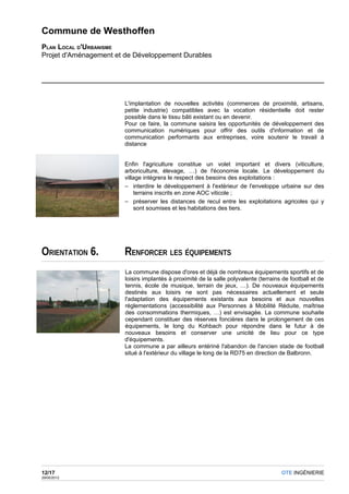Commune de Westhoffen
PLAN LOCAL D'URBANISME
Projet d'Aménagement et de Développement Durables




                       L'implantation de nouvelles activités (commerces de proximité, artisans,
                       petite industrie) compatibles avec la vocation résidentielle doit rester
                       possible dans le tissu bâti existant ou en devenir.
                       Pour ce faire, la commune saisira les opportunités de développement des
                       communication numériques pour offrir des outils d'information et de
                       communication performants aux entreprises, voire soutenir le travail à
                       distance


                       Enfin l'agriculture constitue un volet important et divers (viticulture,
                       arboriculture, élevage, …) de l'économie locale. Le développement du
                       village intégrera le respect des besoins des exploitations :
                       – interdire le développement à l'extérieur de l'enveloppe urbaine sur des
                           terrains inscrits en zone AOC viticole ;
                       – préserver les distances de recul entre les exploitations agricoles qui y
                           sont soumises et les habitations des tiers.




ORIENTATION 6.         RENFORCER LES ÉQUIPEMENTS
                       La commune dispose d'ores et déjà de nombreux équipements sportifs et de
                       loisirs implantés à proximité de la salle polyvalente (terrains de football et de
                       tennis, école de musique, terrain de jeux, …). De nouveaux équipements
                       destinés aux loisirs ne sont pas nécessaires actuellement et seule
                       l'adaptation des équipements existants aux besoins et aux nouvelles
                       réglementations (accessibilité aux Personnes à Mobilité Réduite, maîtrise
                       des consommations thermiques, …) est envisagée. La commune souhaite
                       cependant constituer des réserves foncières dans le prolongement de ces
                       équipements, le long du Kohbach pour répondre dans le futur à de
                       nouveaux besoins et conserver une unicité de lieu pour ce type
                       d'équipements.
                       La commune a par ailleurs entériné l'abandon de l'ancien stade de football
                       situé à l'extérieur du village le long de la RD75 en direction de Balbronn.




12/17                                                                                 OTE INGÉNIERIE
29/05/2012
 